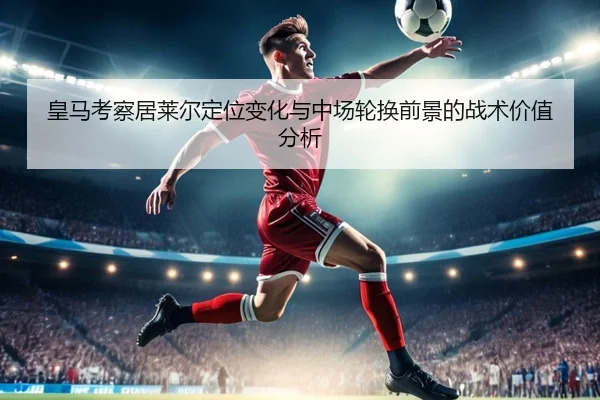 皇马考察居莱尔定位变化与中场轮换前景的战术价值分析