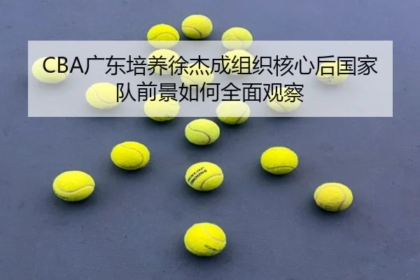 CBA广东培养徐杰成组织核心后国家队前景如何全面观察