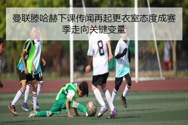 曼联滕哈赫下课传闻再起更衣室态度成赛季走向关键变量